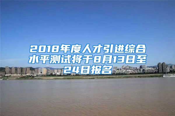 2018年度人才引進(jìn)綜合水平測試將于8月13日至24日報(bào)名