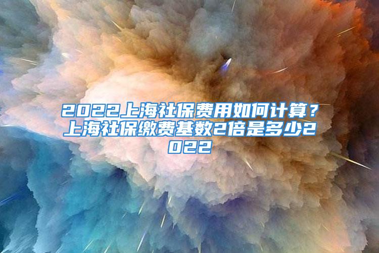 2022上海社保費用如何計算？上海社保繳費基數(shù)2倍是多少2022