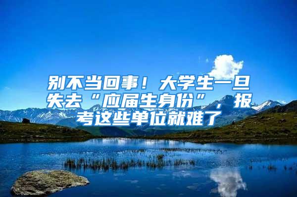 別不當(dāng)回事！大學(xué)生一旦失去“應(yīng)屆生身份”，報(bào)考這些單位就難了