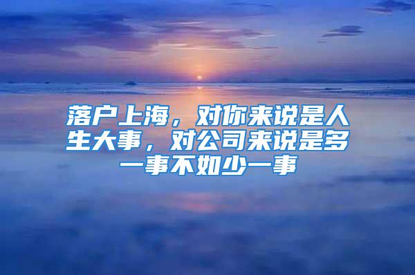 落戶上海，對(duì)你來(lái)說(shuō)是人生大事，對(duì)公司來(lái)說(shuō)是多一事不如少一事