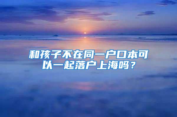 和孩子不在同一戶口本可以一起落戶上海嗎？