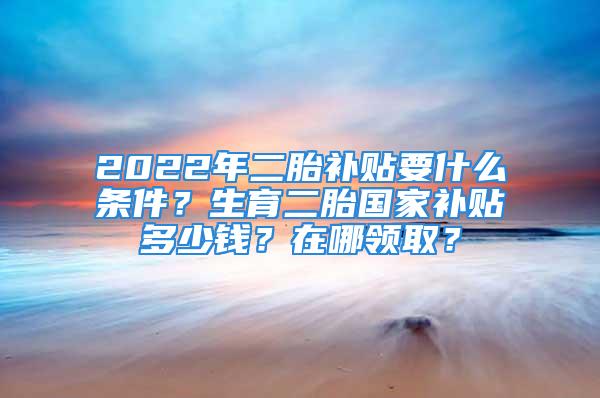 2022年二胎補(bǔ)貼要什么條件？生育二胎國(guó)家補(bǔ)貼多少錢？在哪領(lǐng)?。?/></p>
									　　<p>二胎補(bǔ)貼要什么條件</p>
　　<p>1、農(nóng)村戶口家庭</p>
　　<p>生二胎的政策只適用于農(nóng)村戶口家庭，也就是說(shuō)父母均為農(nóng)村戶口，孩子也屬于農(nóng)村戶口，才能滿足生二胎領(lǐng)取補(bǔ)貼的要求。</p>
　　<p>2、遵守計(jì)劃生育政策</p>
　　<p>在二胎政策開放前，實(shí)行計(jì)劃生育政策期間，父母雙方均沒有違反計(jì)劃生育政策，才有資格領(lǐng)取此項(xiàng)補(bǔ)貼。</p>
　　<p>3、獨(dú)女戶或者雙女戶</p>
　　<p>獨(dú)生子女補(bǔ)貼政策很多家庭肯定都享受過(guò)了，只要是符合條件的獨(dú)生子女家庭都可以領(lǐng)取，但是如果家庭是雙女戶，對(duì)于這樣的家庭可以領(lǐng)取二胎補(bǔ)貼。</p>
　　<p>4、父母年齡在60歲以上</p>
　　<p>為了緩解子女養(yǎng)老的壓力，需要父母滿足年齡的限制，即父母的年齡必須在60周歲以上，才可以領(lǐng)取二胎補(bǔ)貼。</p>
　　<p>5、非市戶籍從業(yè)婦女</p>
　　<p>與用人單位建立勞動(dòng)關(guān)系且在單位工作，參加了市城鎮(zhèn)社會(huì)保險(xiǎn)期間生育的，可以申請(qǐng)補(bǔ)助。</p>
　　<p>二胎補(bǔ)貼多少錢在哪領(lǐng)取</p>
　　<p>有政策消息顯示，生二胎的時(shí)候，補(bǔ)助主要依靠的是生育津貼，生育津貼依據(jù)生育者個(gè)人的工資和各地的補(bǔ)貼政策而定。去年定的二胎補(bǔ)償款為每個(gè)月80到160元之間，最高可得每年1920元，不過(guò)這個(gè)政策只適合部分地區(qū)，很多地方的經(jīng)濟(jì)發(fā)展不同，領(lǐng)取的金額也是不一樣的，對(duì)于符合條件的父母，需要拿取相關(guān)證件到當(dāng)?shù)氐牡剜l(xiāng)鎮(zhèn)衛(wèi)生院領(lǐng)取。</p>
　　<p>綜上所述，相信大家對(duì)于中國(guó)的二胎補(bǔ)貼政策了解的差不多了，如果有符合條件的婦女，可以多到當(dāng)?shù)亓私舛ド?，這樣就能夠領(lǐng)取到對(duì)應(yīng)的補(bǔ)貼了。</p>
									<div   id=