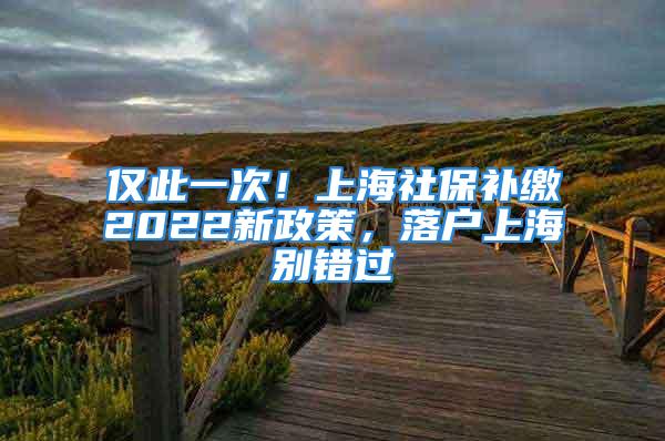 僅此一次！上海社保補繳2022新政策，落戶上海別錯過