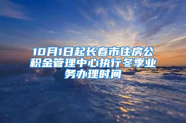 10月1日起長春市住房公積金管理中心執(zhí)行冬季業(yè)務(wù)辦理時間