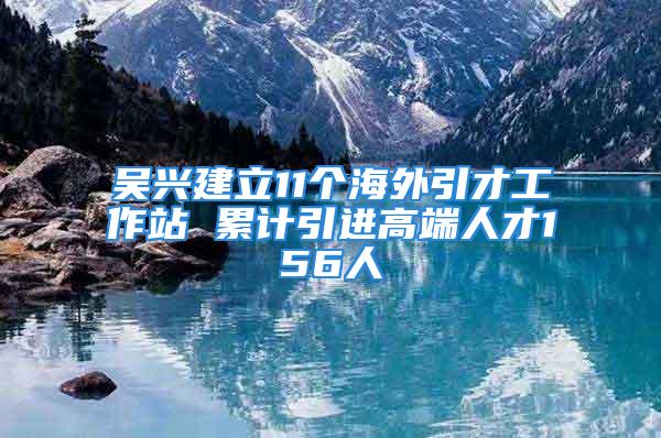 吳興建立11個(gè)海外引才工作站 累計(jì)引進(jìn)高端人才156人