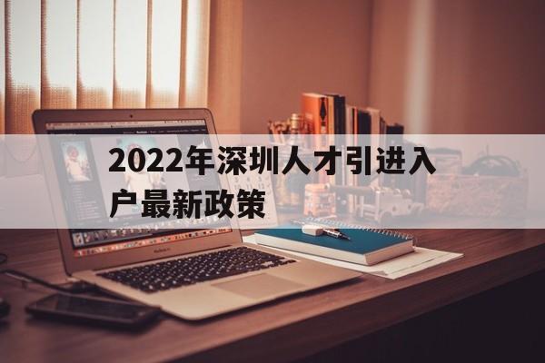 2022年深圳人才引進入戶最新政策(2022年深圳人才引進入戶最新政策電話) 深圳積分入戶政策