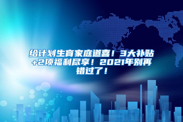 給計(jì)劃生育家庭道喜！3大補(bǔ)貼+2項(xiàng)福利盡享！2021年別再錯(cuò)過(guò)了！