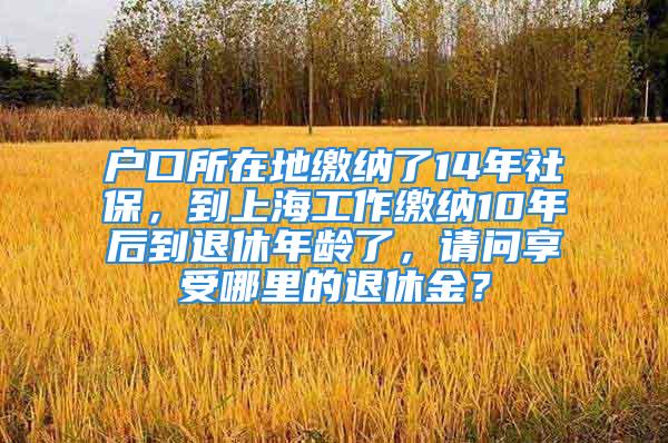 戶口所在地繳納了14年社保，到上海工作繳納10年后到退休年齡了，請問享受哪里的退休金？