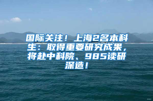 國際關注！上海2名本科生：取得重要研究成果，將赴中科院、985讀研深造！