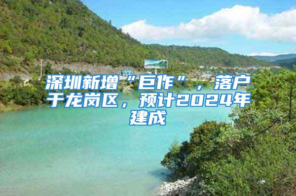 深圳新增“巨作”，落戶于龍崗區(qū)，預計2024年建成