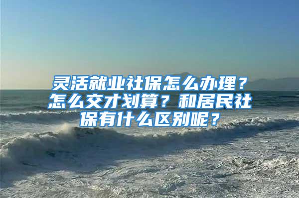 靈活就業(yè)社保怎么辦理？怎么交才劃算？和居民社保有什么區(qū)別呢？