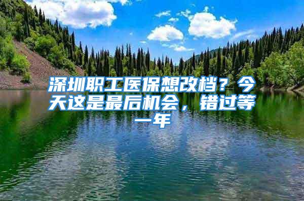 深圳職工醫(yī)保想改檔？今天這是最后機(jī)會(huì)，錯(cuò)過等一年