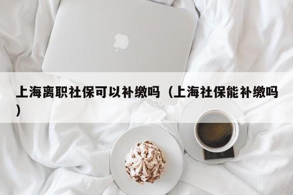 上海離職社保可以補(bǔ)繳嗎（上海社保能補(bǔ)繳嗎）