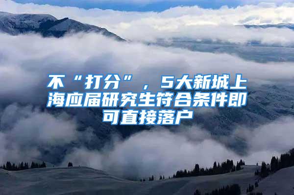 不“打分”，5大新城上海應(yīng)屆研究生符合條件即可直接落戶