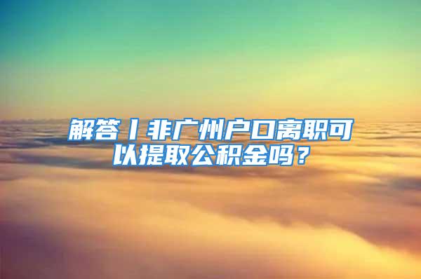 解答丨非廣州戶口離職可以提取公積金嗎？