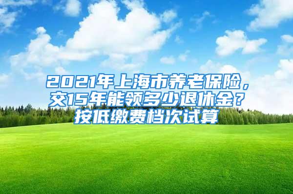 2021年上海市養(yǎng)老保險(xiǎn)，交15年能領(lǐng)多少退休金？按低繳費(fèi)檔次試算