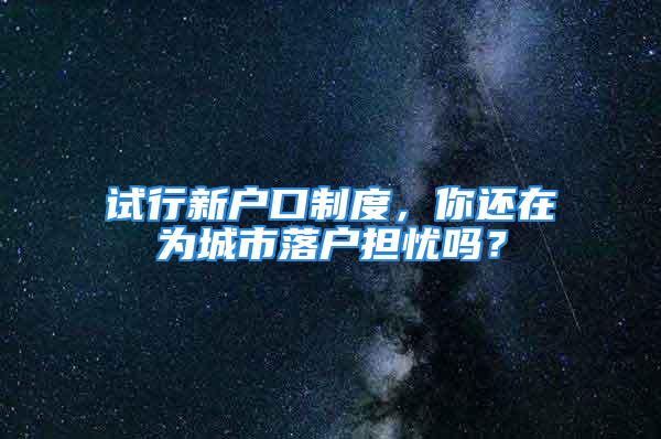 試行新戶口制度，你還在為城市落戶擔憂嗎？