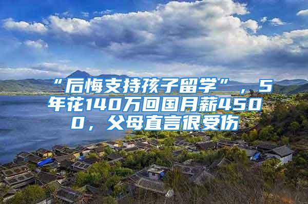 “后悔支持孩子留學(xué)”，5年花140萬回國月薪4500，父母直言很受傷