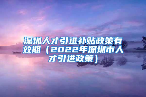 深圳人才引進(jìn)補(bǔ)貼政策有效期（2022年深圳市人才引進(jìn)政策）