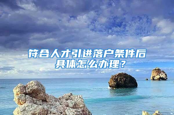 符合人才引進落戶條件后 具體怎么辦理？