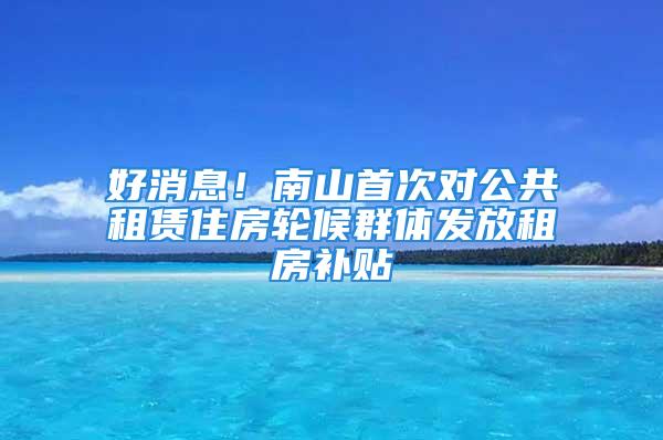 好消息！南山首次對公共租賃住房輪候群體發(fā)放租房補(bǔ)貼