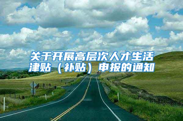 關(guān)于開展高層次人才生活津貼（補(bǔ)貼）申報(bào)的通知