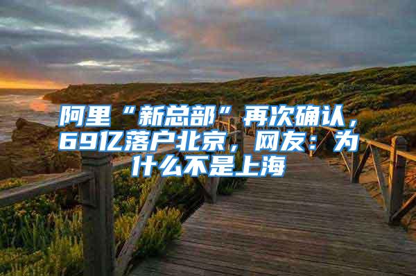 阿里“新總部”再次確認(rèn)，69億落戶北京，網(wǎng)友：為什么不是上海