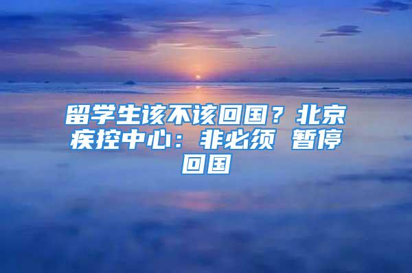 留學(xué)生該不該回國(guó)？北京疾控中心：非必須 暫?；貒?guó)