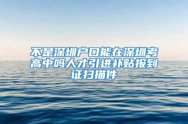 不是深圳戶口能在深圳考高中嗎人才引進(jìn)補(bǔ)貼報(bào)到證掃描件