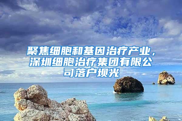 聚焦細胞和基因治療產(chǎn)業(yè)，深圳細胞治療集團有限公司落戶壩光