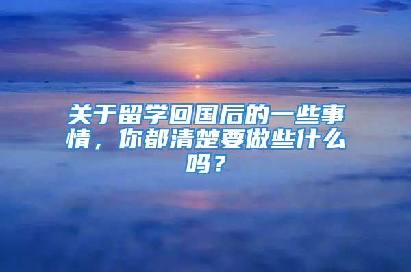 關(guān)于留學(xué)回國后的一些事情，你都清楚要做些什么嗎？