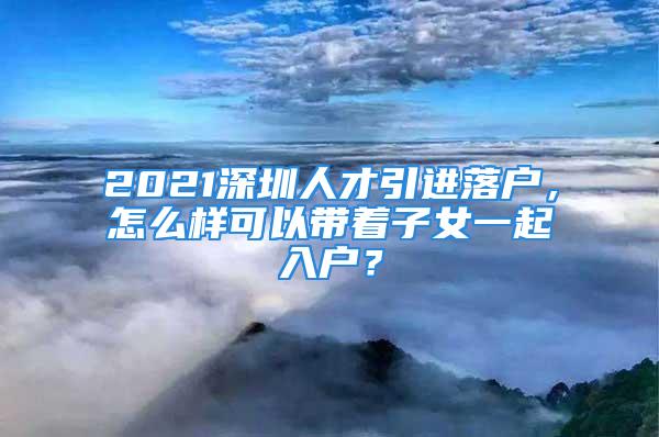 2021深圳人才引進落戶，怎么樣可以帶著子女一起入戶？