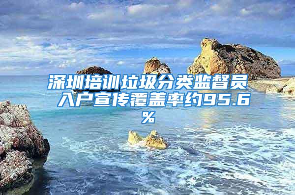 深圳培訓(xùn)垃圾分類監(jiān)督員 入戶宣傳覆蓋率約95.6%