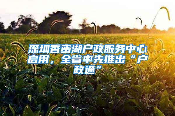 深圳香蜜湖戶政服務(wù)中心啟用，全省率先推出“戶政通”