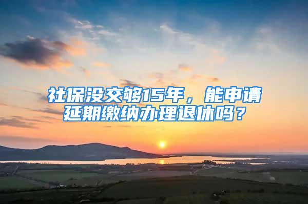 社保沒交夠15年，能申請延期繳納辦理退休嗎？