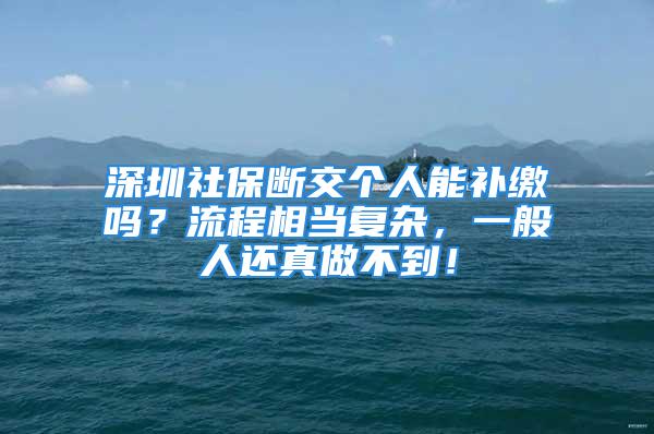 深圳社保斷交個(gè)人能補(bǔ)繳嗎？流程相當(dāng)復(fù)雜，一般人還真做不到！