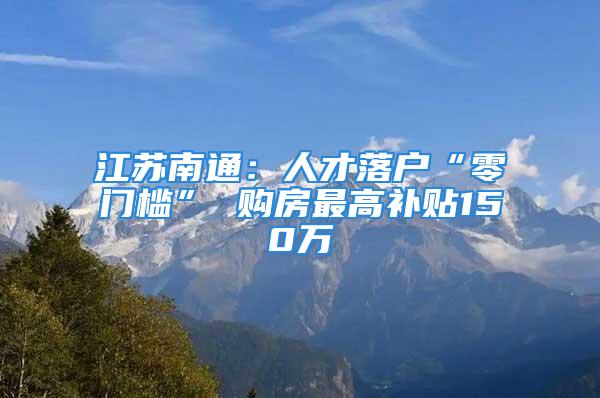 江蘇南通：人才落戶“零門檻” 購房最高補(bǔ)貼150萬