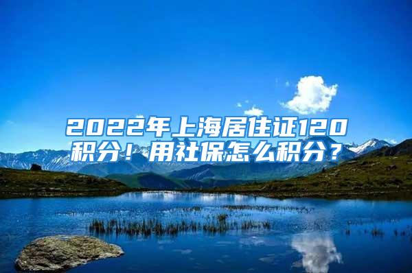 2022年上海居住證120積分！用社保怎么積分？