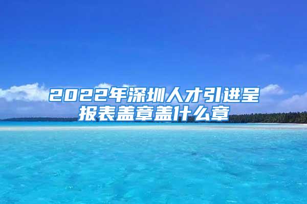 2022年深圳人才引進(jìn)呈報(bào)表蓋章蓋什么章