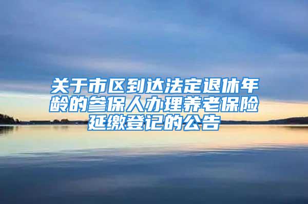 關于市區(qū)到達法定退休年齡的參保人辦理養(yǎng)老保險延繳登記的公告