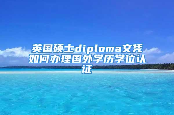 英國(guó)碩士diploma文憑如何辦理國(guó)外學(xué)歷學(xué)位認(rèn)證