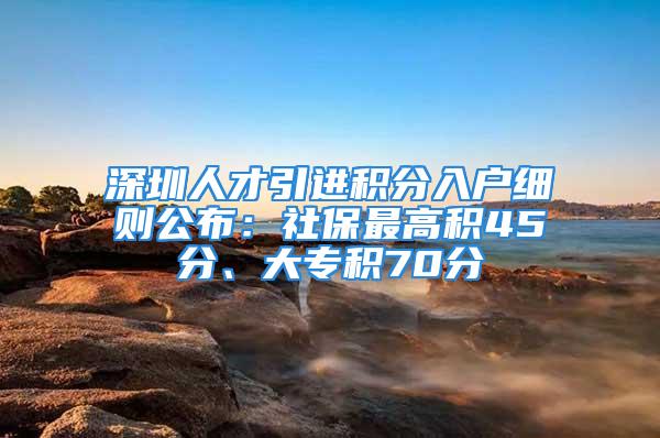 深圳人才引進(jìn)積分入戶細(xì)則公布：社保最高積45分、大專積70分