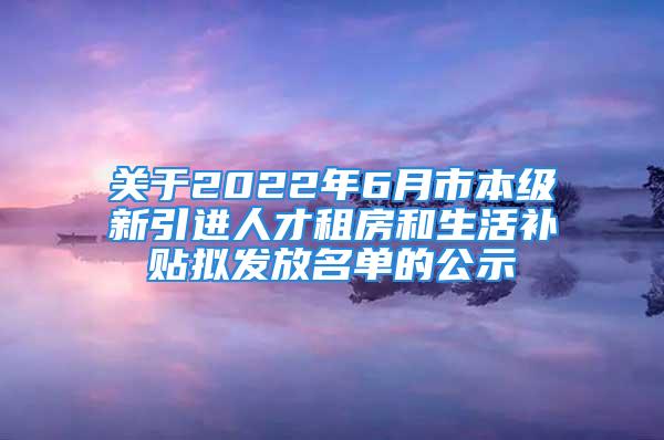 關(guān)于2022年6月市本級(jí)新引進(jìn)人才租房和生活補(bǔ)貼擬發(fā)放名單的公示