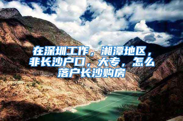 在深圳工作，湘潭地區(qū)，非長沙戶口，大專，怎么落戶長沙購房