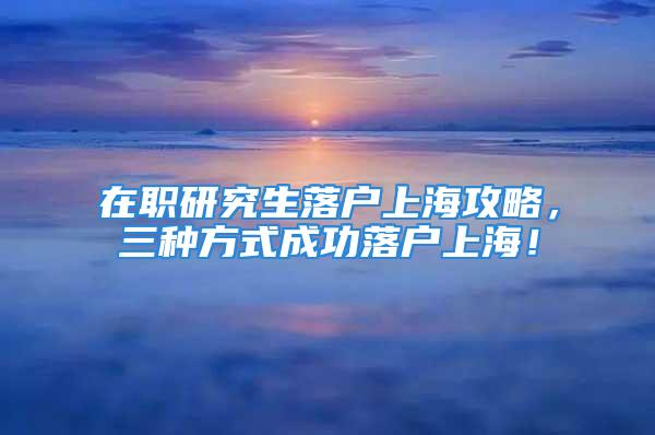 在職研究生落戶上海攻略，三種方式成功落戶上海！