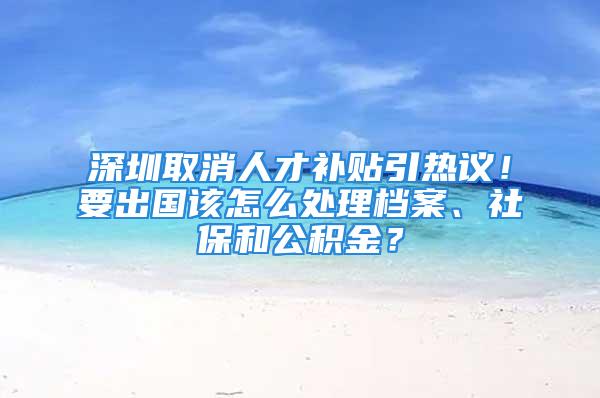 深圳取消人才補(bǔ)貼引熱議！要出國(guó)該怎么處理檔案、社保和公積金？