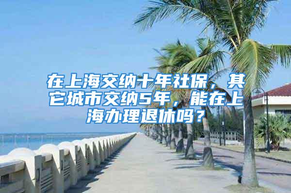 在上海交納十年社保，其它城市交納5年，能在上海辦理退休嗎？