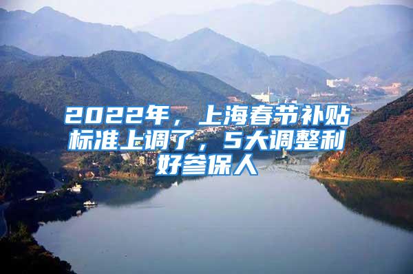 2022年，上海春節(jié)補(bǔ)貼標(biāo)準(zhǔn)上調(diào)了，5大調(diào)整利好參保人