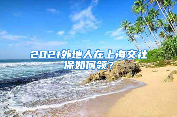 2021外地人在上海交社保如何領(lǐng)？