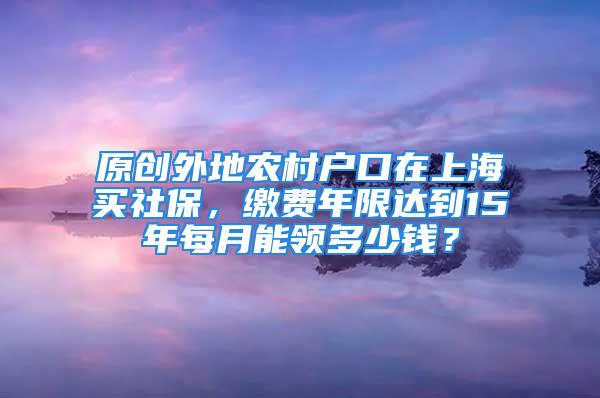 原創(chuàng)外地農(nóng)村戶口在上海買社保，繳費年限達(dá)到15年每月能領(lǐng)多少錢？